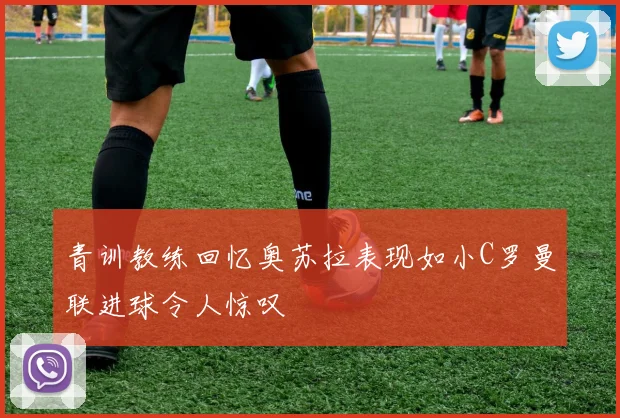 青训教练回忆奥苏拉表现如小C罗曼联进球令人惊叹