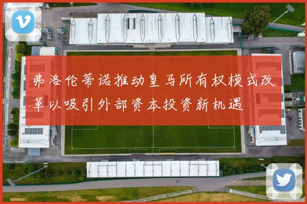 弗洛伦蒂诺推动皇马所有权模式改革以吸引外部资本投资新机遇