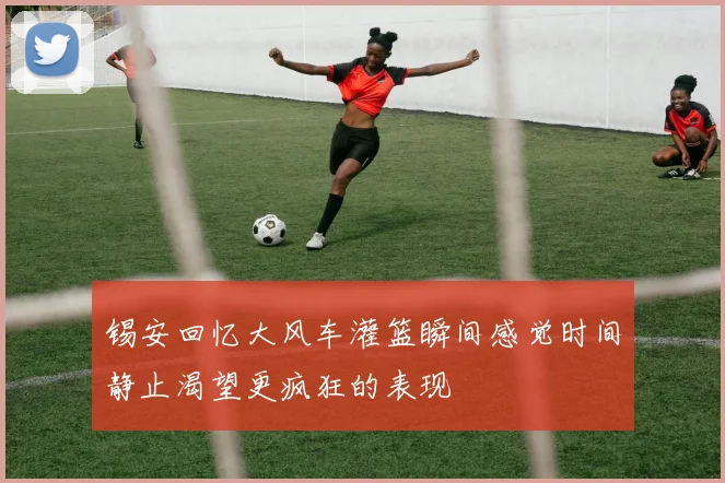 锡安回忆大风车灌篮瞬间感觉时间静止渴望更疯狂的表现