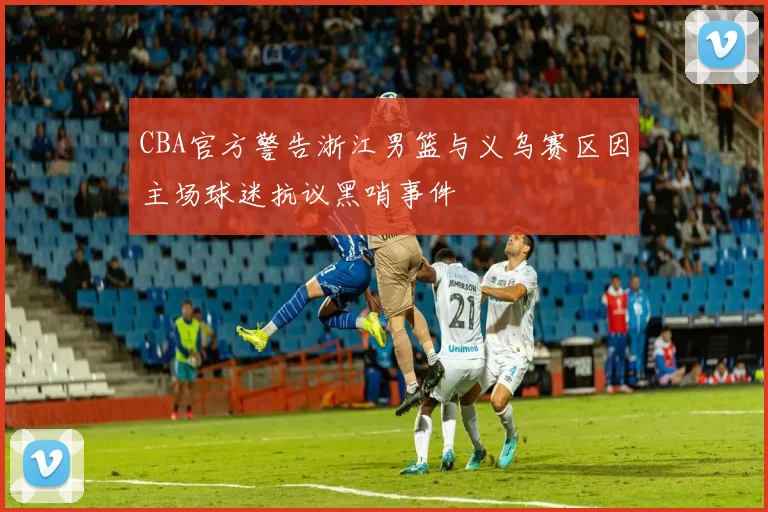 CBA官方警告浙江男篮与义乌赛区因主场球迷抗议黑哨事件