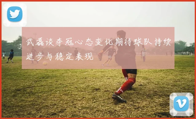 武磊谈夺冠心态变化期待球队持续进步与稳定表现