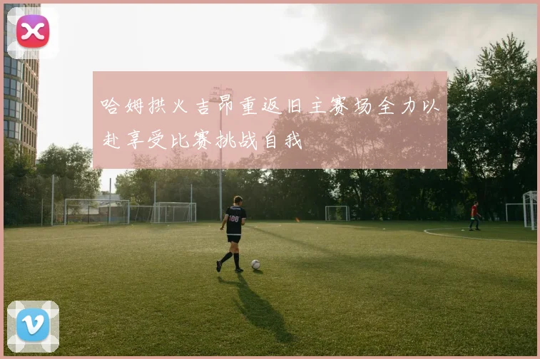 哈姆拱火吉昂重返旧主赛场全力以赴享受比赛挑战自我