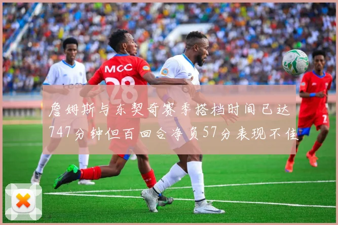 詹姆斯与东契奇赛季搭档时间已达747分钟但百回合净负57分表现不佳