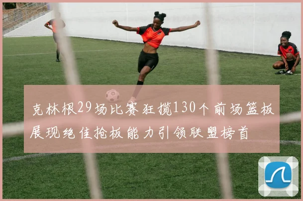 克林根29场比赛狂揽130个前场篮板展现绝佳抢板能力引领联盟榜首
