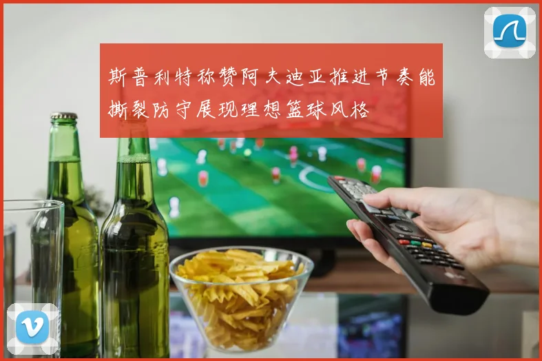 斯普利特称赞阿夫迪亚推进节奏能撕裂防守展现理想篮球风格