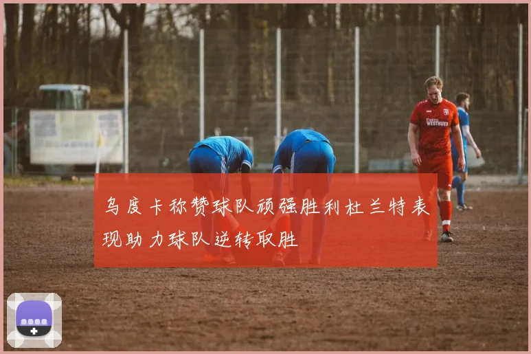 乌度卡称赞球队顽强胜利杜兰特表现助力球队逆转取胜