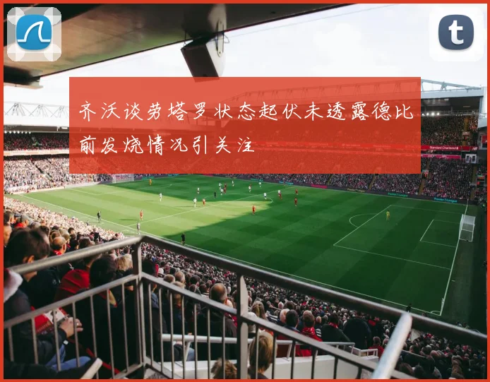 齐沃谈劳塔罗状态起伏未透露德比前发烧情况引关注