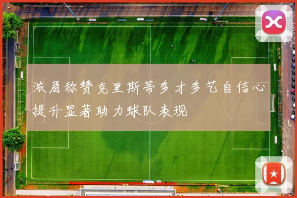 浓眉称赞克里斯蒂多才多艺自信心提升显著助力球队表现