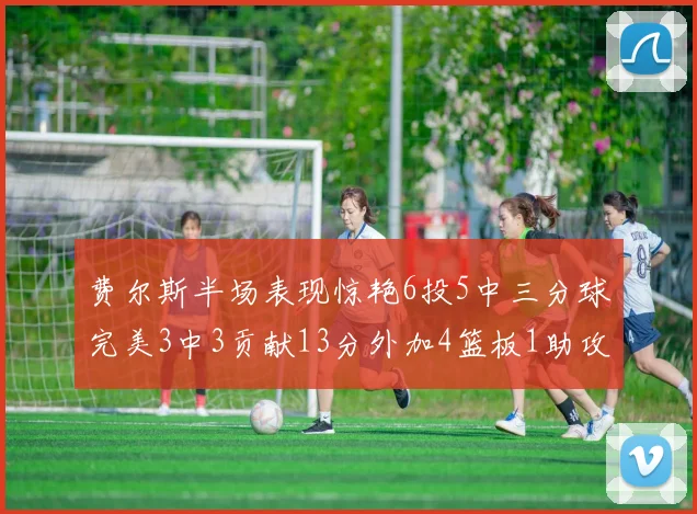 费尔斯半场表现惊艳6投5中三分球完美3中3贡献13分外加4篮板1助攻4抢断