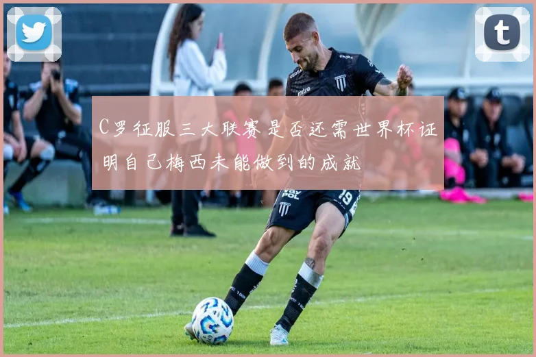 C罗征服三大联赛是否还需世界杯证明自己梅西未能做到的成就