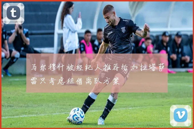 马尔穆什被经纪人推荐给加拉塔萨雷只考虑租借离队方案