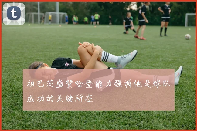 祖巴茨盛赞哈登能力强调他是球队成功的关键所在