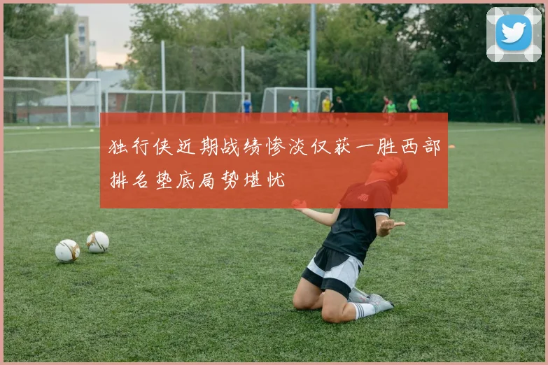 独行侠近期战绩惨淡仅获一胜西部排名垫底局势堪忧