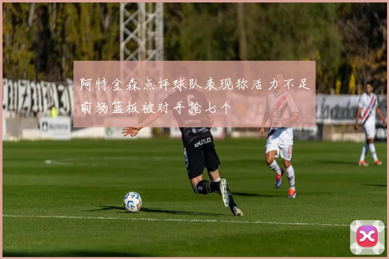 阿特金森点评球队表现称活力不足前场篮板被对手抢七个