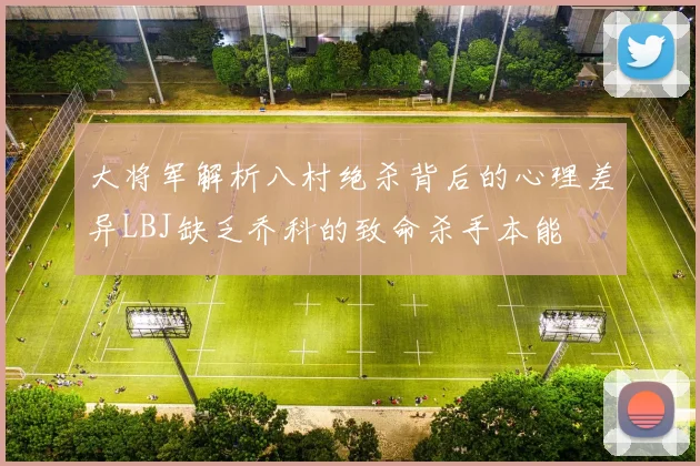大将军解析八村绝杀背后的心理差异LBJ缺乏乔科的致命杀手本能