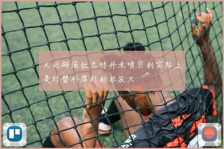 火记辟谣杜兰特并未喷贝利实际上是对替补席科利尔发火