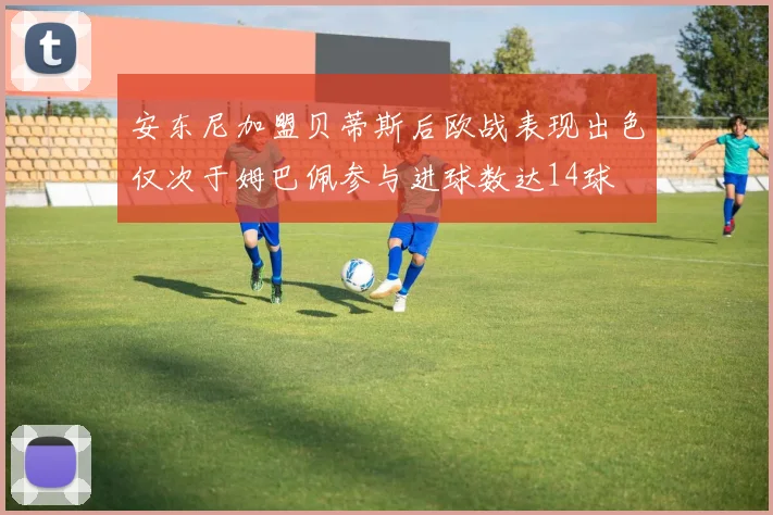 安东尼加盟贝蒂斯后欧战表现出色仅次于姆巴佩参与进球数达14球